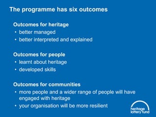 The programme has six outcomes
Outcomes for heritage
• better managed
• better interpreted and explained
Outcomes for people
• learnt about heritage
• developed skills
Outcomes for communities
• more people and a wider range of people will have
engaged with heritage
• your organisation will be more resilient

 