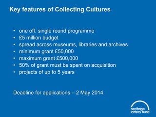Key features of Collecting Cultures

•
•
•
•
•
•
•

one off, single round programme
£5 million budget
spread across museums, libraries and archives
minimum grant £50,000
maximum grant £500,000
50% of grant must be spent on acquisition
projects of up to 5 years

Deadline for applications – 2 May 2014

 