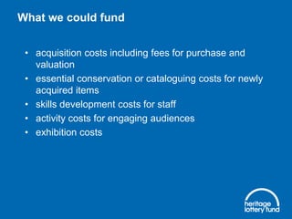 What we could fund
• acquisition costs including fees for purchase and
valuation
• essential conservation or cataloguing costs for newly
acquired items
• skills development costs for staff
• activity costs for engaging audiences
• exhibition costs

 