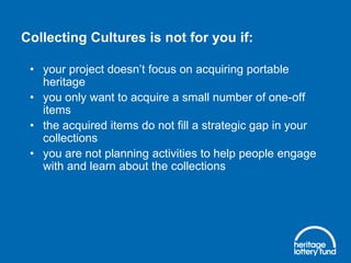 Collecting Cultures is not for you if:
• your project doesn’t focus on acquiring portable
heritage
• you only want to acquire a small number of one-off
items
• the acquired items do not fill a strategic gap in your
collections
• you are not planning activities to help people engage
with and learn about the collections

 
