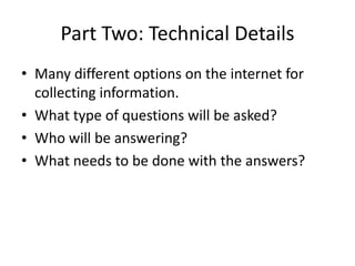 Part Two: Technical Details
• Many different options on the internet for
  collecting information.
• What type of questions will be asked?
• Who will be answering?
• What needs to be done with the answers?
 