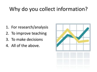Why do you collect information?


1.   For research/analysis
2.   To improve teaching
3.   To make decisions
4.   All of the above.
 