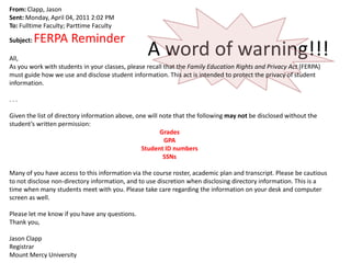 From: Clapp, Jason
Sent: Monday, April 04, 2011 2:02 PM
To: Fulltime Faculty; Parttime Faculty

           FERPA Reminder
                                                  A word of warning!!!
Subject:

All,
As you work with students in your classes, please recall that the Family Education Rights and Privacy Act (FERPA)
must guide how we use and disclose student information. This act is intended to protect the privacy of student
information.

...

Given the list of directory information above, one will note that the following may not be disclosed without the
student’s written permission:
                                                        Grades
                                                         GPA
                                                 Student ID numbers
                                                         SSNs

Many of you have access to this information via the course roster, academic plan and transcript. Please be cautious
to not disclose non-directory information, and to use discretion when disclosing directory information. This is a
time when many students meet with you. Please take care regarding the information on your desk and computer
screen as well.

Please let me know if you have any questions.
Thank you,

Jason Clapp
Registrar
Mount Mercy University
 