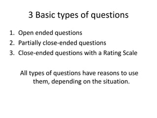 3 Basic types of questions
1. Open ended questions
2. Partially close-ended questions
3. Close-ended questions with a Rating Scale

   All types of questions have reasons to use
         them, depending on the situation.
 