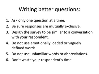 Writing better questions:
1. Ask only one question at a time.
2. Be sure responses are mutually exclusive.
3. Design the survey to be similar to a conversation
   with your respondent.
4. Do not use emotionally loaded or vaguely
   defined words.
5. Do not use unfamiliar words or abbreviations.
6. Don’t waste your respondent's time.
 