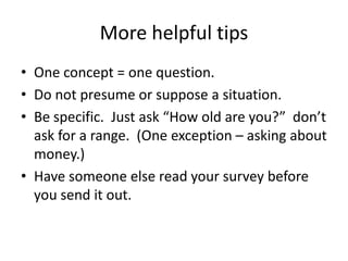 More helpful tips
• One concept = one question.
• Do not presume or suppose a situation.
• Be specific. Just ask “How old are you?” don’t
  ask for a range. (One exception – asking about
  money.)
• Have someone else read your survey before
  you send it out.
 