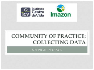 COMMUNITY OF PRACTICE:
     COLLECTING DATA
      GFI PILOT IN BRAZIL
 