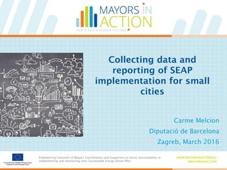 Empowering Covenant of Mayors Coordinators and Supporters to assist municipalities in
implementing and monitoring their Sustainable Energy Action Plan
WWW.MAYORSINACTION.EU
#MAYORSINACTION
Empowering Covenant of Mayors Coordinators and Supporters to assist municipalities in
implementing and monitoring their Sustainable Energy Action Plan
WWW.MAYORSINACTION.EU
#MAYORSINACTION
Collecting data and
reporting of SEAP
implementation for small
cities
Carme Melcion
Diputació de Barcelona
Zagreb, March 2016
 