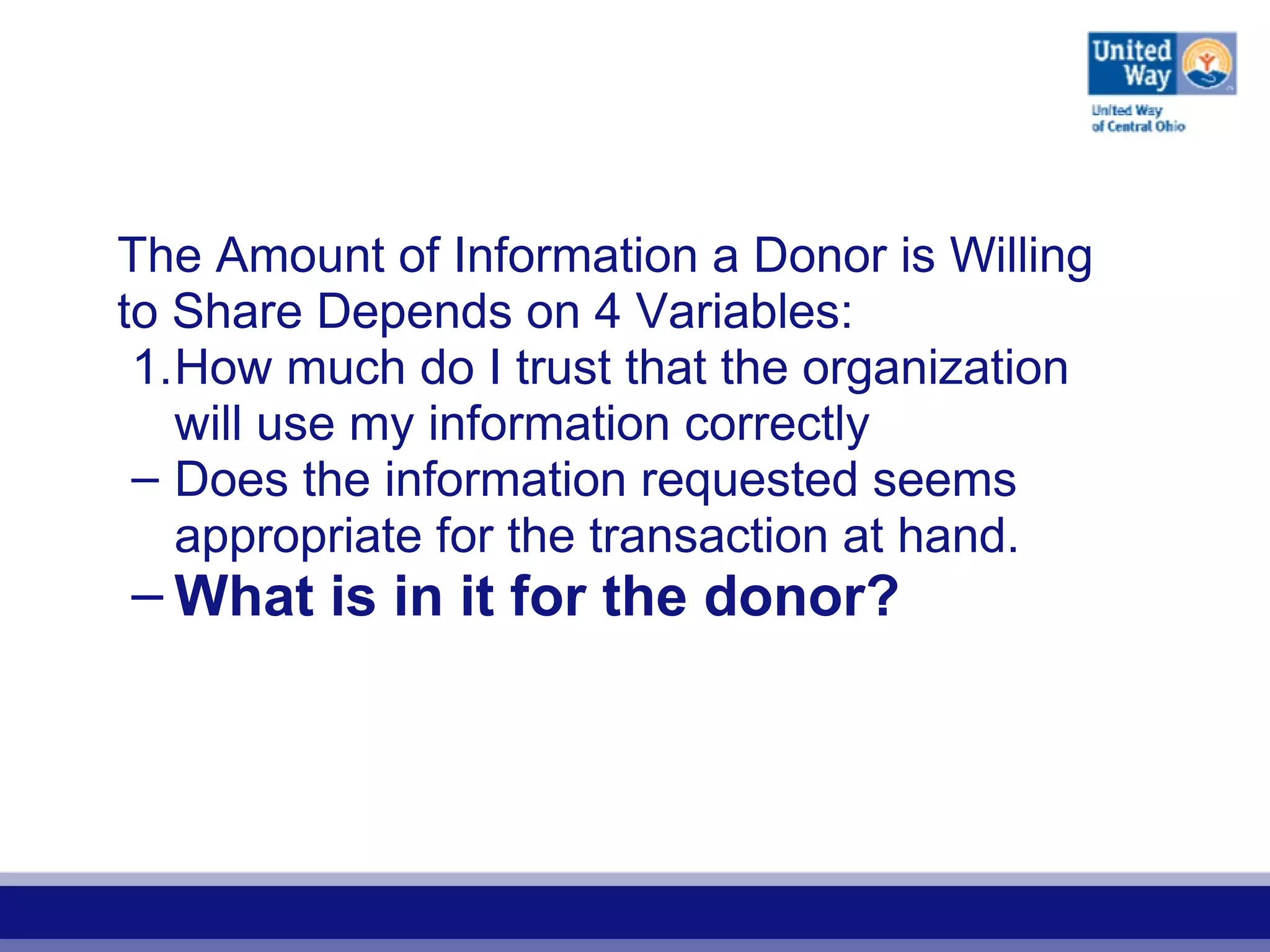 The Amount of Information a Donor is Willing
to Share Depends on 4 Variables:
1.How much do I trust that the organization
will use my information correctly
– Does the information requested seems
appropriate for the transaction at hand.
– What is in it for the donor?
 