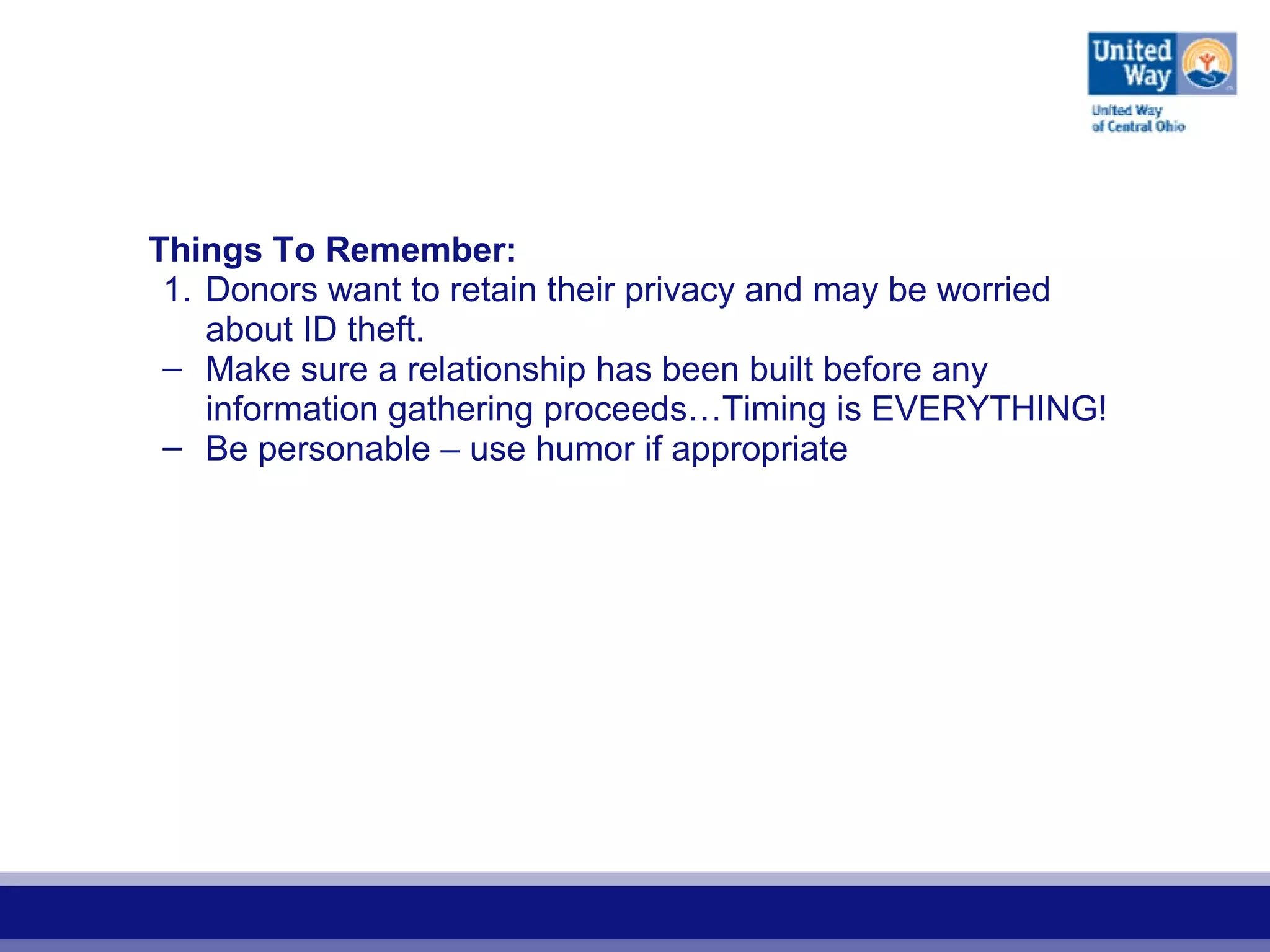 Things To Remember:
1. Donors want to retain their privacy and may be worried
about ID theft.
– Make sure a relationship has been built before any
information gathering proceeds…Timing is EVERYTHING!
– Be personable – use humor if appropriate
 