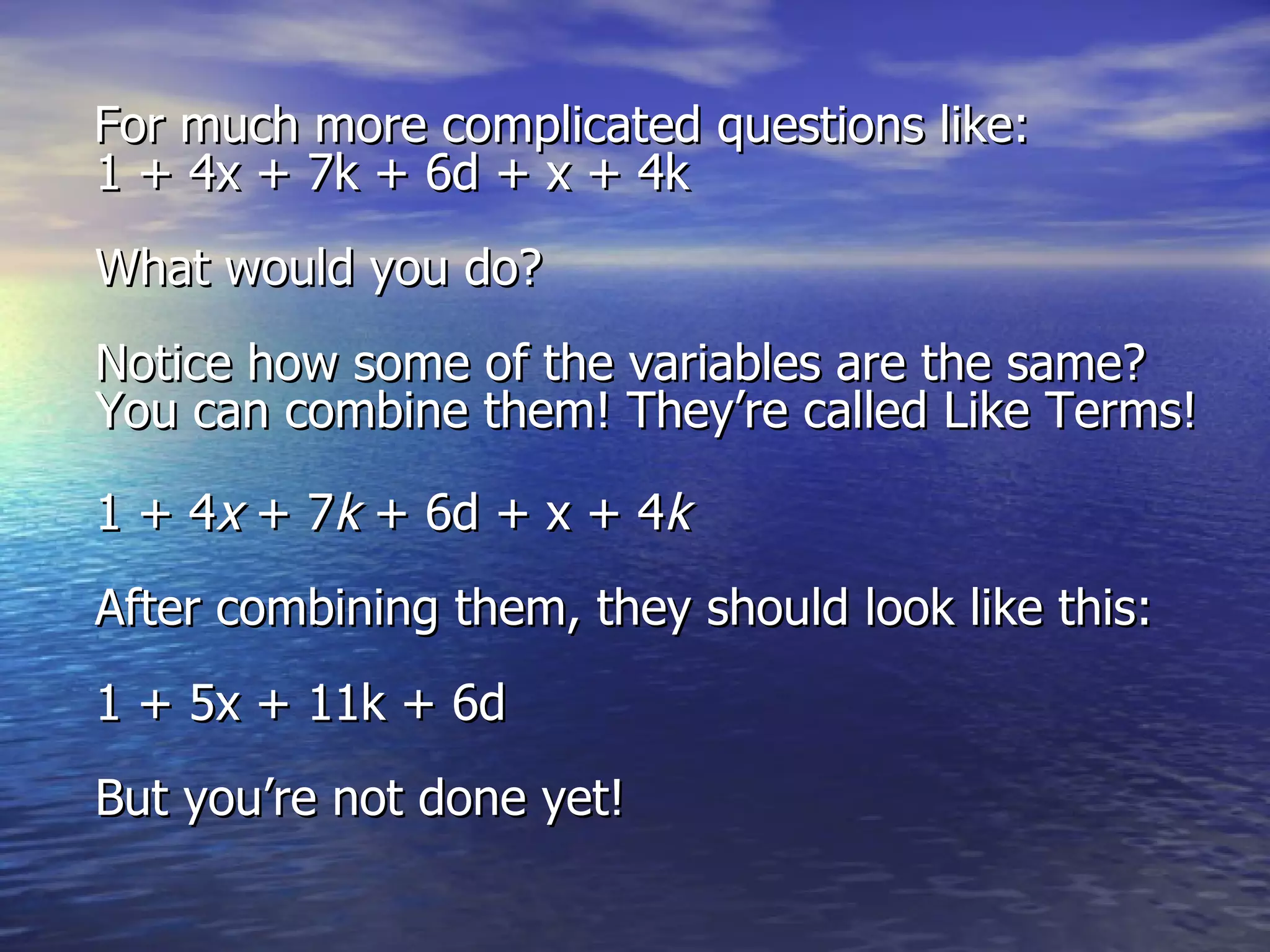 For much more complicated questions like:  1 + 4x + 7k + 6d + x + 4k  What would you do? Notice how some of the variables are the same? You can combine them! They’re called Like Terms!  1 + 4 x  + 7 k  + 6d + x + 4 k   After combining them, they should look like this: 1 + 5x + 11k + 6d  But you’re not done yet!   