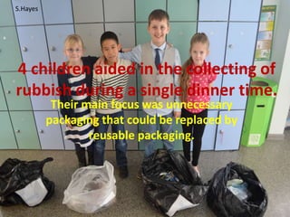 4 children aided in the collecting of
rubbish during a single dinner time.
Their main focus was unnecessary
packaging that could be replaced by
reusable packaging.
S.Hayes
 