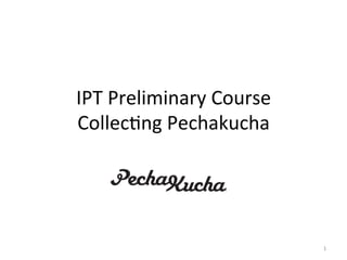 IPT	
  Preliminary	
  Course	
  
Collec2ng	
  Pechakucha	
  




                                   1	
  
 