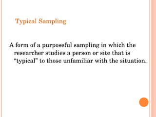 Typical Sampling A form of a purposeful sampling in which the researcher studies a person or site that is “typical” to those unfamiliar with the situation. 