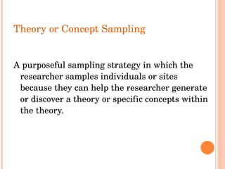 Theory or Concept Sampling A purposeful sampling strategy in which the researcher samples individuals or sites because they can help the researcher generate or discover a theory or specific concepts within the theory.   