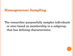Homogeneous Sampling The researcher purposefully samples individuals or sites based on membership in a subgroup that has defining characteristics. 