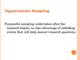 Opportunistic Sampling Purposeful sampling undertaken after the research begins, to take advantage of unfolding events that will help answer research questions. 