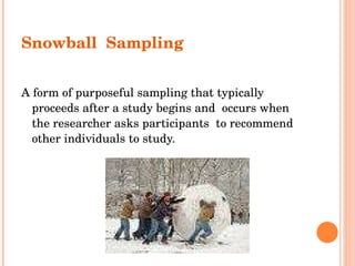 Snowball  Sampling A form of purposeful sampling that typically proceeds after a study begins and  occurs when the researcher asks participants  to recommend other individuals to study. 