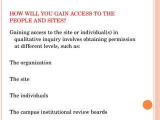 HOW WILL YOU GAIN ACCESS TO THE PEOPLE AND SITES? Gaining access to the site or individual(s) in qualitative inquiry involves obtaining permission at different levels, such as: The organization The site The individuals The campus institutional review boards 