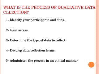 WHAT IS THE PROCESS OF QUALTATIVE DATA CLLECTION? 1- Identify your participants and sites. 2- Gain access. 3- Determine the type of data to collect. 4- Develop data collection forms. 5- Administer the process in an ethical manner. 