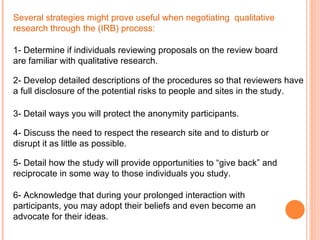 Several strategies might prove useful when negotiating  qualitative research through the (IRB) process: 1- Determine if individuals reviewing proposals on the review board are familiar with qualitative research. 2- Develop detailed descriptions of the procedures so that reviewers have a full disclosure of the potential risks to people and sites in the study. 3- Detail ways you will protect the anonymity participants. 4- Discuss the need to respect the research site and to disturb or disrupt it as little as possible.   5- Detail how the study will provide opportunities to “give back” and reciprocate in some way to those individuals you study. 6- Acknowledge that during your prolonged interaction with participants, you may adopt their beliefs and even become an advocate for their ideas.  