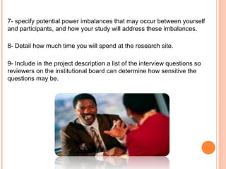 7- specify potential power imbalances that may occur between yourself and participants, and how your study will address these imbalances.  8- Detail how much time you will spend at the research site. 9- Include in the project description a list of the interview questions so reviewers on the institutional board can determine how sensitive the questions may be.   