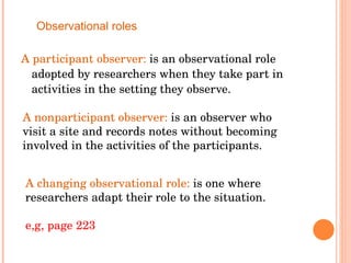 A participant observer:  is an observational role adopted by researchers when they take part in activities in the setting they observe.  Observational roles A nonparticipant observer:  is an observer who visit a site and records notes without becoming involved in the activities of the participants. A changing observational role:  is one where researchers adapt their role to the situation. e,g, page 223 