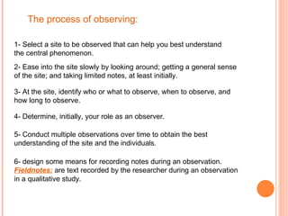 The process of observing: 1- Select a site to be observed that can help you best understand the central phenomenon.  2- Ease into the site slowly by looking around; getting a general sense of the site; and taking limited notes, at least initially. 3- At the site, identify who or what to observe, when to observe, and how long to observe. 4- Determine, initially, your role as an observer. 5- Conduct multiple observations over time to obtain the best understanding of the site and the individuals. 6- design some means for recording notes during an observation. Fieldnotes:   are text recorded by the researcher during an observation in a qualitative study. 