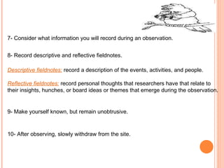 7- Consider what information you will record during an observation. 8- Record descriptive and reflective fieldnotes. Descriptive fieldnotes:   record a description of the events, activities, and people. Reflective fieldnotes:   record personal thoughts that researchers have that relate to  their insights, hunches, or board ideas or themes that emerge during the observation. 9- Make yourself known, but remain unobtrusive. 10- After observing, slowly withdraw from the site. 