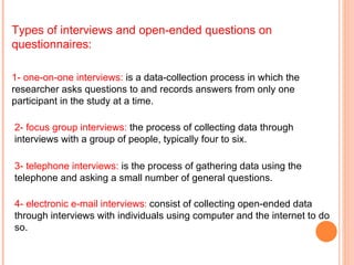 Types of interviews and open-ended questions on questionnaires: 2- focus group interviews:  the process of collecting data through interviews with a group of people, typically four to six.  3- telephone interviews:  is the process of gathering data using the telephone and asking a small number of general questions. 4- electronic e-mail interviews :  consist of collecting open-ended data through interviews with individuals using computer and the internet to do so. 1- one-on-one interviews:  is a data-collection process in which the researcher asks questions to and records answers from only one participant in the study at a time.   