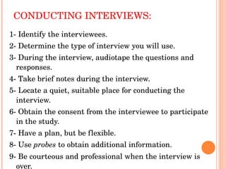 CONDUCTING INTERVIEWS: 1- Identify the interviewees. 2- Determine the type of interview you will use. 3- During the interview, audiotape the questions and responses. 4- Take brief notes during the interview. 5- Locate a quiet, suitable place for conducting the interview. 6- Obtain the consent from the interviewee to participate in the study. 7- Have a plan, but be flexible. 8- Use  probes  to obtain additional information. 9- Be courteous and professional when the interview is over. 