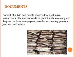 DOCUMENTS Consist of public and private records that qualitative researchers obtain about a site or participants in a study and they can include newspapers, minutes of meeting, personal journals, and letters. 