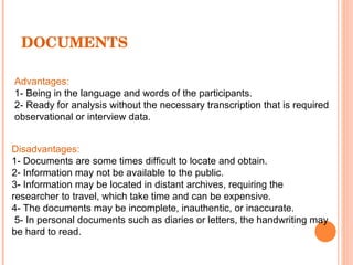 DOCUMENTS Advantages: 1- Being in the language and words of the participants. 2- Ready for analysis without the necessary transcription that is required observational or interview data. Disadvantages: 1- Documents are some times difficult to locate and obtain. 2- Information may not be available to the public. 3- Information may be located in distant archives, requiring the researcher to travel, which take time and can be expensive. 4- The documents may be incomplete, inauthentic, or inaccurate. 5- In personal documents such as diaries or letters, the handwriting may be hard to read. 