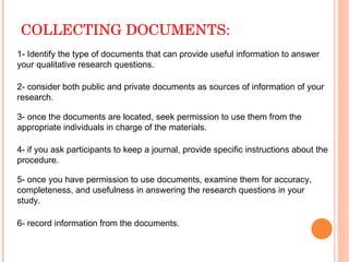 COLLECTING DOCUMENTS: 1- Identify the type of documents that can provide useful information to answer your qualitative research questions. 2- consider both public and private documents as sources of information of your research.  3- once the documents are located, seek permission to use them from the appropriate individuals in charge of the materials. 4- if you ask participants to keep a journal, provide specific instructions about the procedure. 5- once you have permission to use documents, examine them for accuracy, completeness, and usefulness in answering the research questions in your study. 6- record information from the documents. 