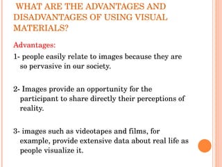 WHAT ARE THE ADVANTAGES AND DISADVANTAGES OF USING VISUAL MATERIALS? Advantages: 1- people easily relate to images because they are so pervasive in our society. 2- Images provide an opportunity for the participant to share directly their perceptions of reality. 3- images such as videotapes and films, for example, provide extensive data about real life as people visualize it. 