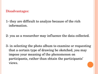 Disadvantages: 1- they are difficult to analyze because of the rich information. 2- you as a researcher may influence the data collected. 3- in selecting the photo album to examine or requesting that a certain type of drawing be sketched, you may impose your meaning of the phenomenon on participants, rather than obtain the participants’ views. 