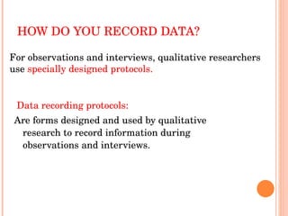 HOW DO YOU RECORD DATA? Data recording protocols:  Are forms designed and used by qualitative research to record information during observations and interviews. For observations and interviews, qualitative researchers use  specially designed protocols. 