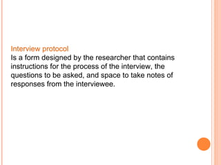 Interview protocol  Is a form designed by the researcher that contains instructions for the process of the interview, the questions to be asked, and space to take notes of responses from the interviewee. 