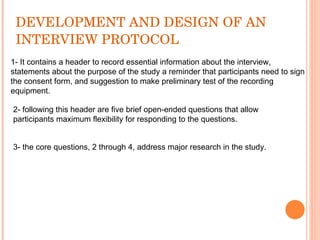 DEVELOPMENT AND DESIGN OF AN INTERVIEW PROTOCOL 1- It contains a header to record essential information about the interview, statements about the purpose of the study a reminder that participants need to sign the consent form, and suggestion to make preliminary test of the recording equipment. 2- following this header are five brief open-ended questions that allow participants maximum flexibility for responding to the questions.  3- the core questions, 2 through 4, address major research in the study. 