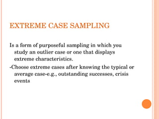 EXTREME CASE SAMPLING Is a form of purposeful sampling in which you study an outlier case or one that displays extreme characteristics. -Choose extreme cases after knowing the typical or average case-e.g., outstanding successes, crisis events  