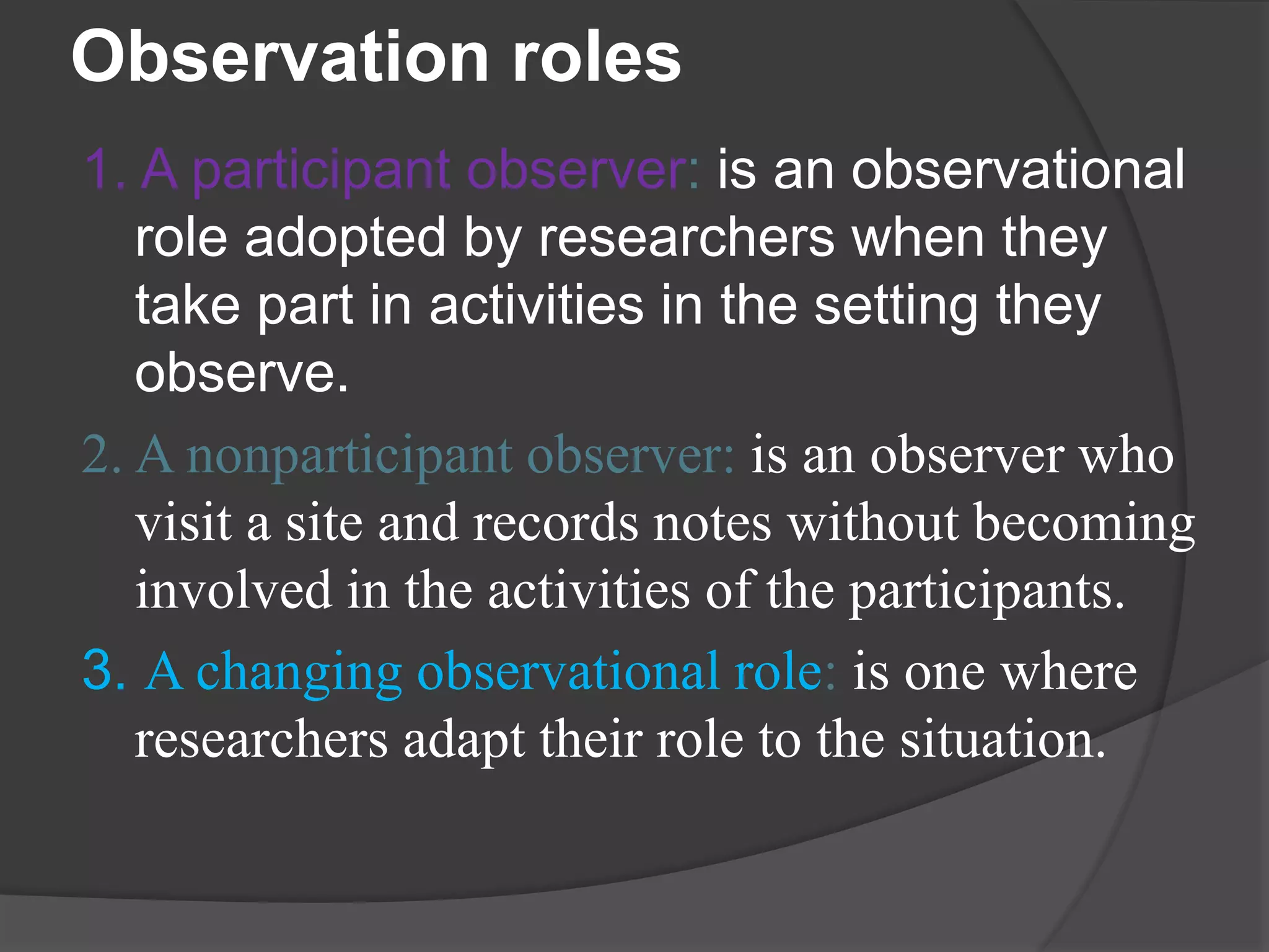 Observation roles
1. A participant observer: is an observational
role adopted by researchers when they
take part in activities in the setting they
observe.
2. A nonparticipant observer: is an observer who
visit a site and records notes without becoming
involved in the activities of the participants.
3. A changing observational role: is one where
researchers adapt their role to the situation.
 