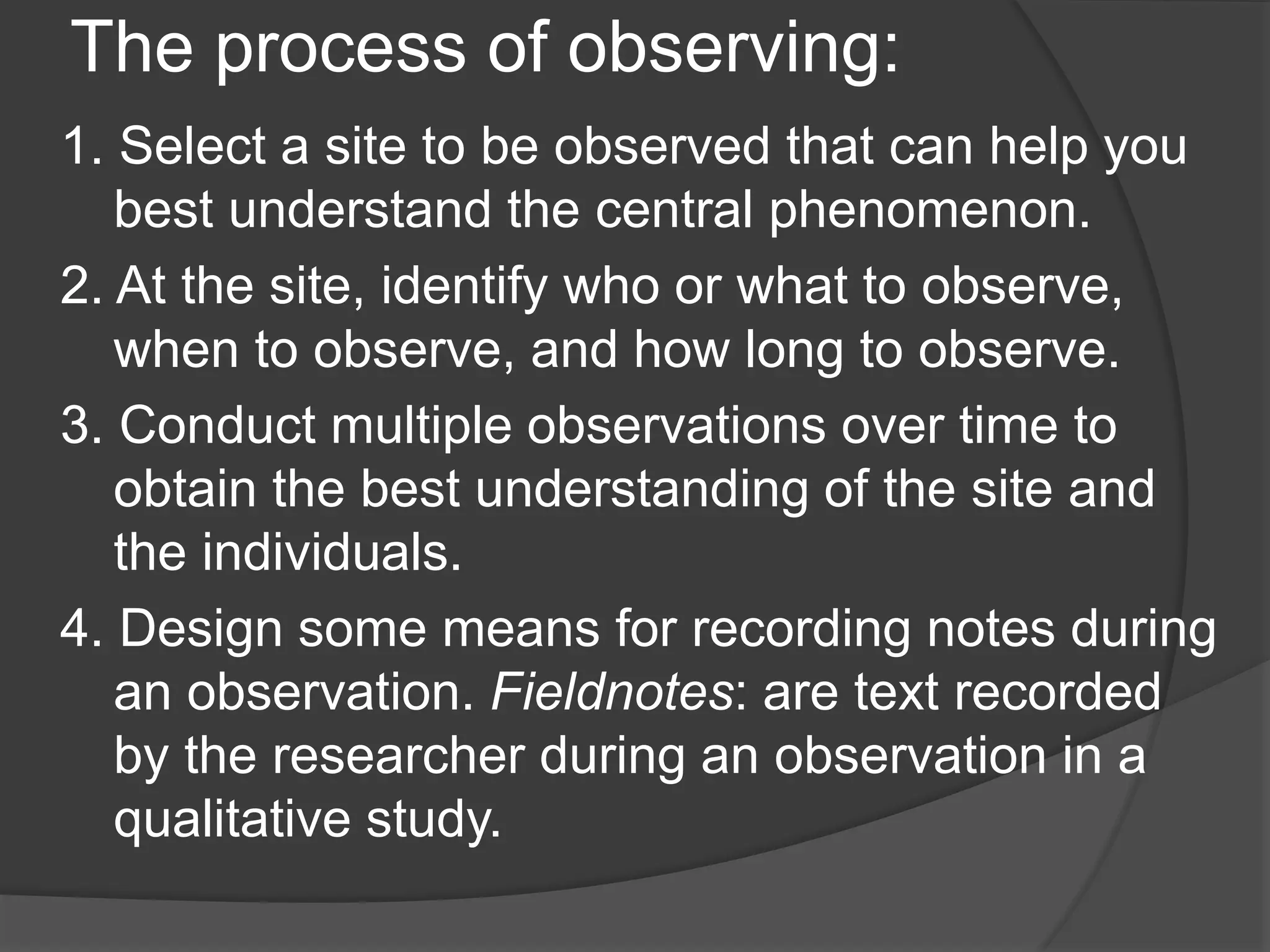 The process of observing:
1. Select a site to be observed that can help you
best understand the central phenomenon.
2. At the site, identify who or what to observe,
when to observe, and how long to observe.
3. Conduct multiple observations over time to
obtain the best understanding of the site and
the individuals.
4. Design some means for recording notes during
an observation. Fieldnotes: are text recorded
by the researcher during an observation in a
qualitative study.
 