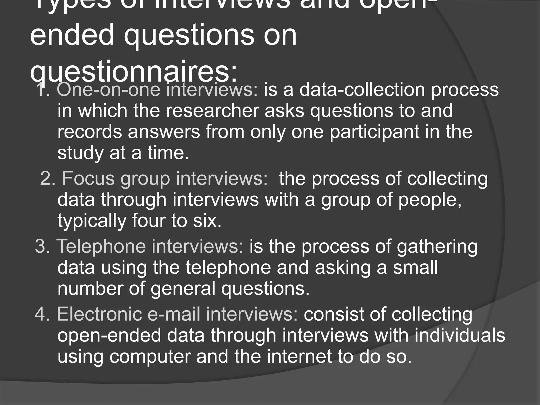 Types of interviews and open-
ended questions on
questionnaires:1. One-on-one interviews: is a data-collection process
in which the researcher asks questions to and
records answers from only one participant in the
study at a time.
2. Focus group interviews: the process of collecting
data through interviews with a group of people,
typically four to six.
3. Telephone interviews: is the process of gathering
data using the telephone and asking a small
number of general questions.
4. Electronic e-mail interviews: consist of collecting
open-ended data through interviews with individuals
using computer and the internet to do so.
 
