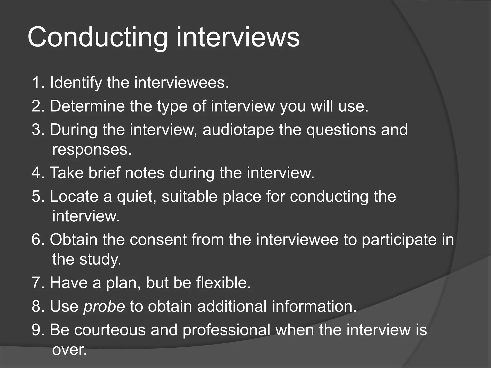 Conducting interviews
1. Identify the interviewees.
2. Determine the type of interview you will use.
3. During the interview, audiotape the questions and
responses.
4. Take brief notes during the interview.
5. Locate a quiet, suitable place for conducting the
interview.
6. Obtain the consent from the interviewee to participate in
the study.
7. Have a plan, but be flexible.
8. Use probe to obtain additional information.
9. Be courteous and professional when the interview is
over.
 
