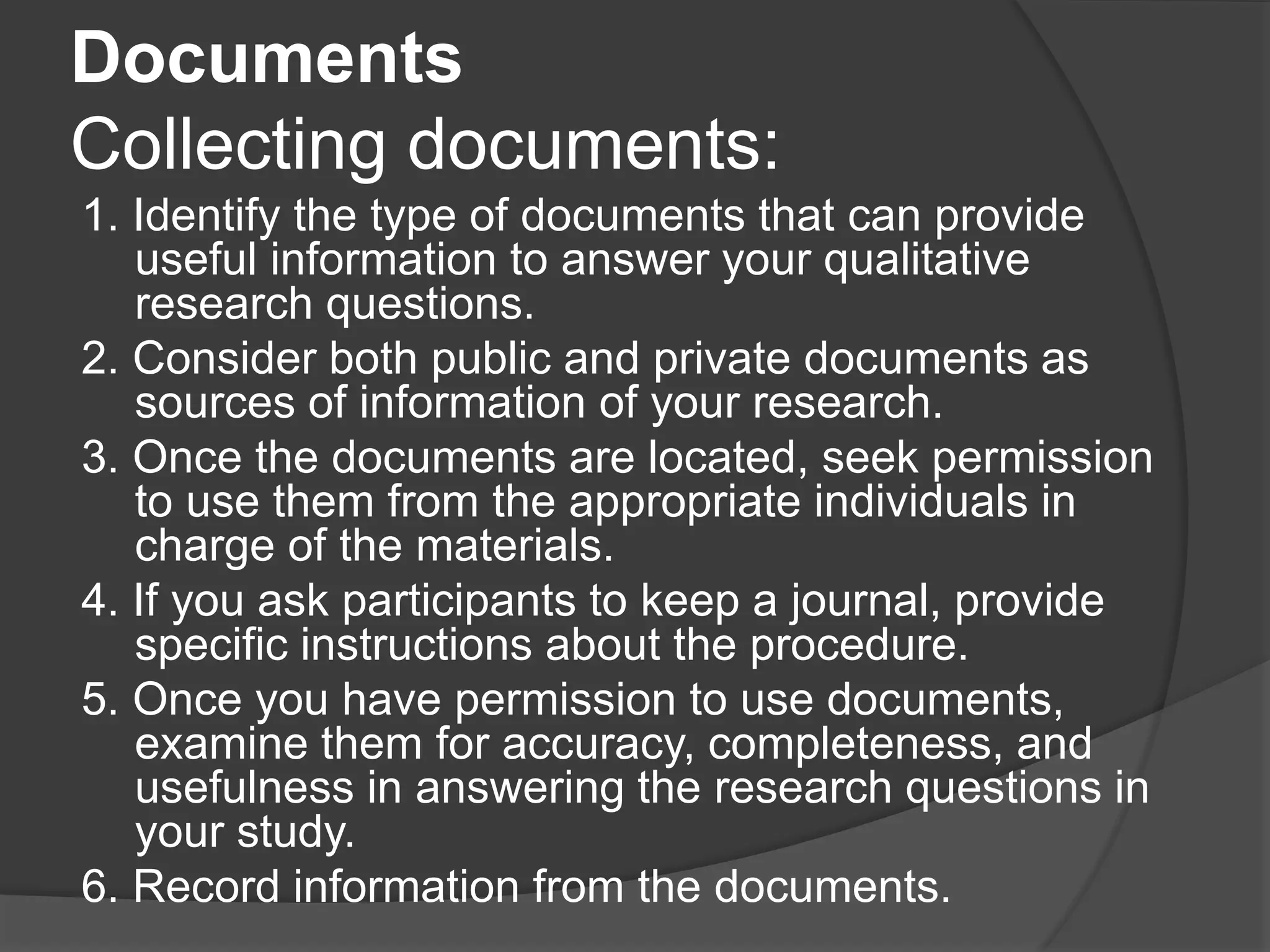 Documents
Collecting documents:
1. Identify the type of documents that can provide
useful information to answer your qualitative
research questions.
2. Consider both public and private documents as
sources of information of your research.
3. Once the documents are located, seek permission
to use them from the appropriate individuals in
charge of the materials.
4. If you ask participants to keep a journal, provide
specific instructions about the procedure.
5. Once you have permission to use documents,
examine them for accuracy, completeness, and
usefulness in answering the research questions in
your study.
6. Record information from the documents.
 