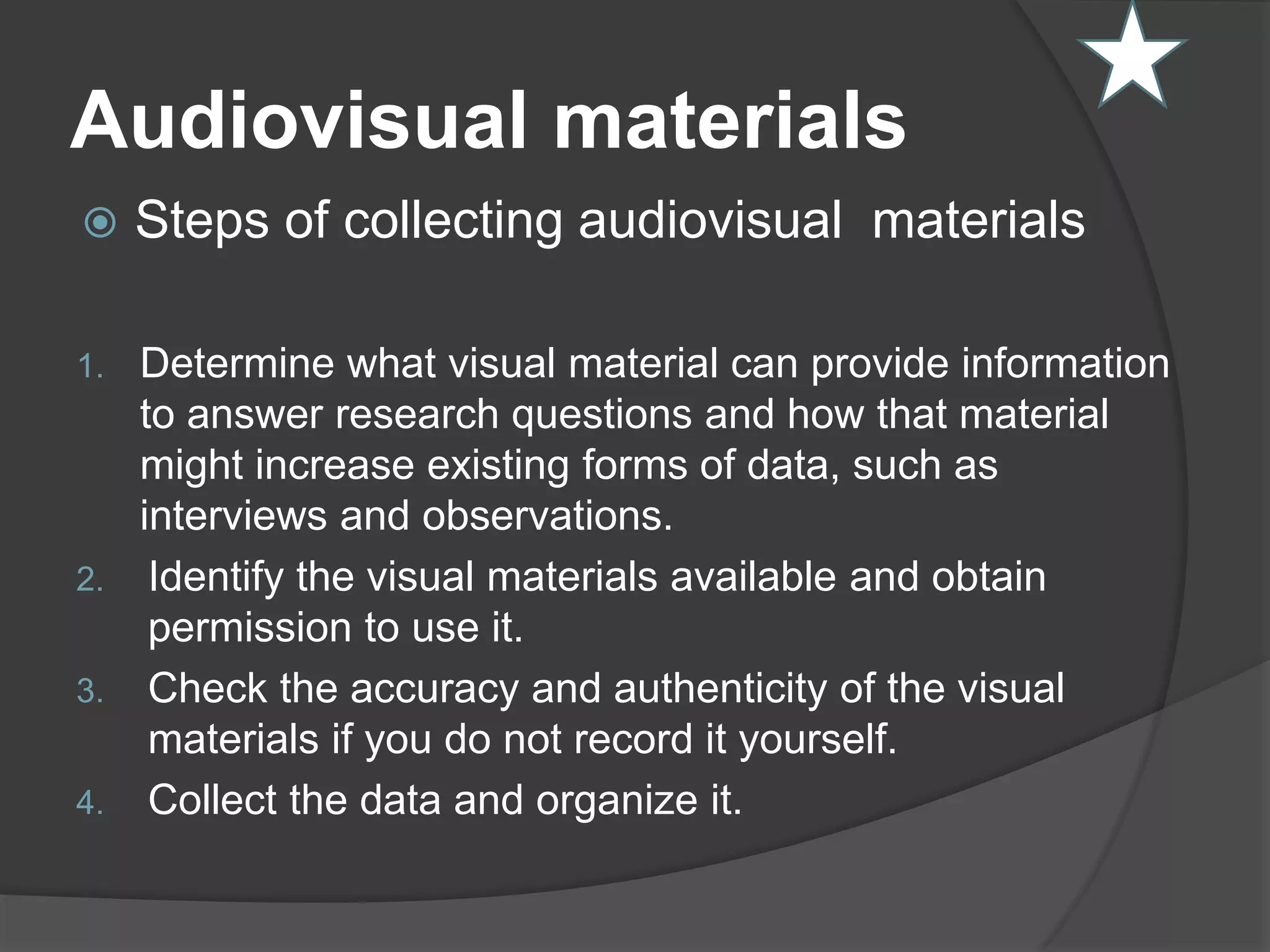 Audiovisual materials
 Steps of collecting audiovisual materials
1. Determine what visual material can provide information
to answer research questions and how that material
might increase existing forms of data, such as
interviews and observations.
2. Identify the visual materials available and obtain
permission to use it.
3. Check the accuracy and authenticity of the visual
materials if you do not record it yourself.
4. Collect the data and organize it.
 