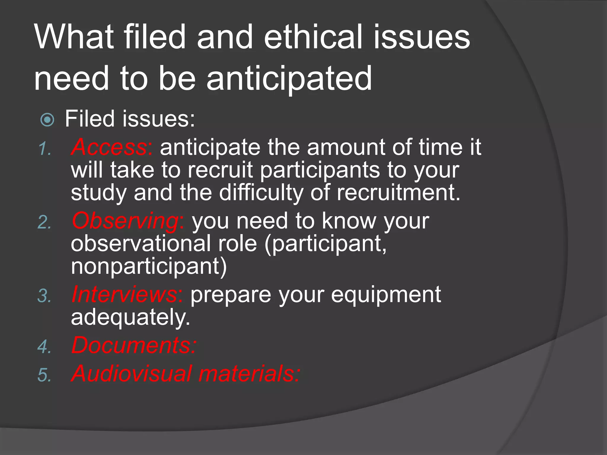 What filed and ethical issues
need to be anticipated
 Filed issues:
1. Access: anticipate the amount of time it
will take to recruit participants to your
study and the difficulty of recruitment.
2. Observing: you need to know your
observational role (participant,
nonparticipant)
3. Interviews: prepare your equipment
adequately.
4. Documents:
5. Audiovisual materials:
 