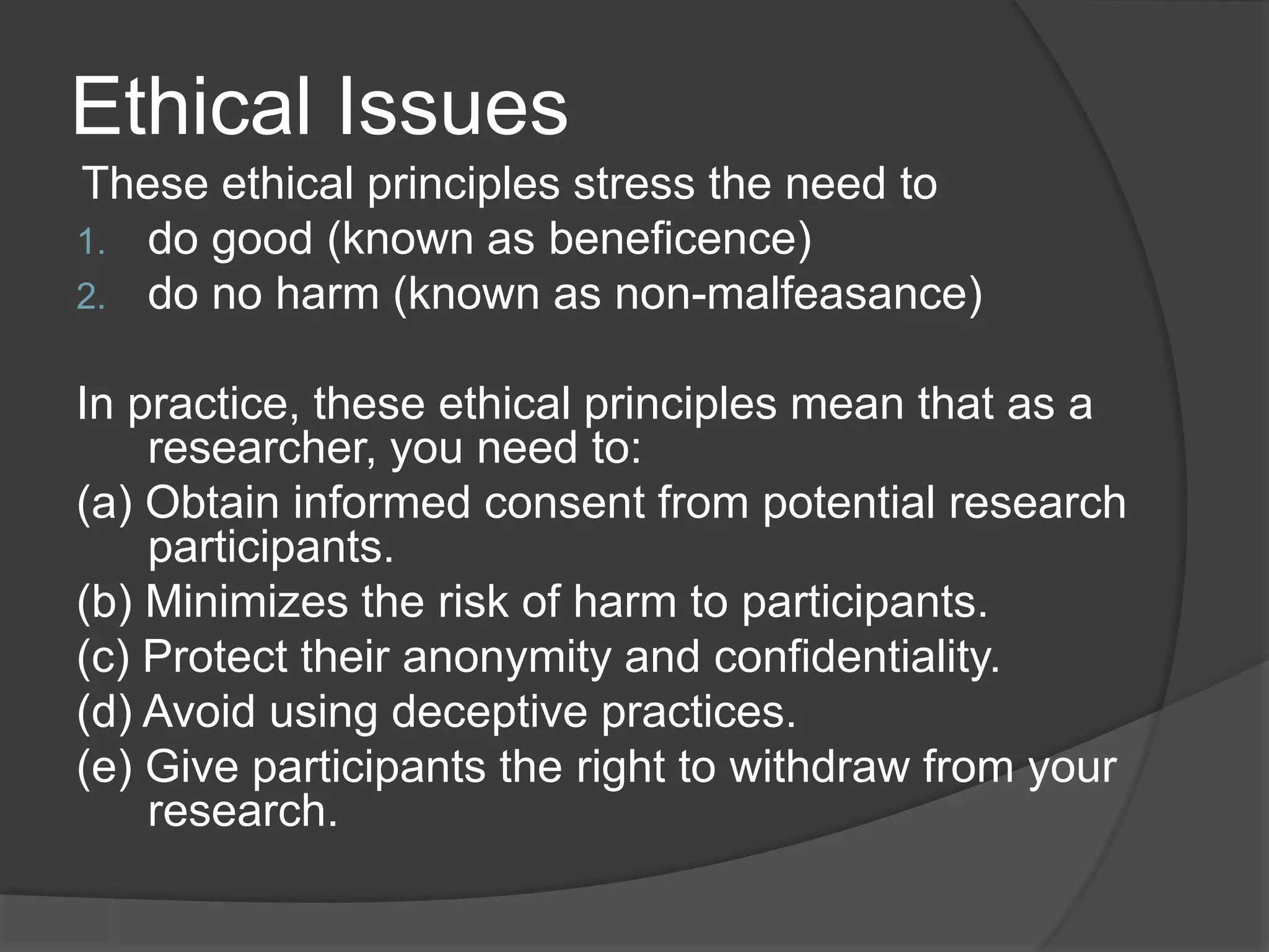 Ethical Issues
These ethical principles stress the need to
1. do good (known as beneficence)
2. do no harm (known as non-malfeasance)
In practice, these ethical principles mean that as a
researcher, you need to:
(a) Obtain informed consent from potential research
participants.
(b) Minimizes the risk of harm to participants.
(c) Protect their anonymity and confidentiality.
(d) Avoid using deceptive practices.
(e) Give participants the right to withdraw from your
research.
 