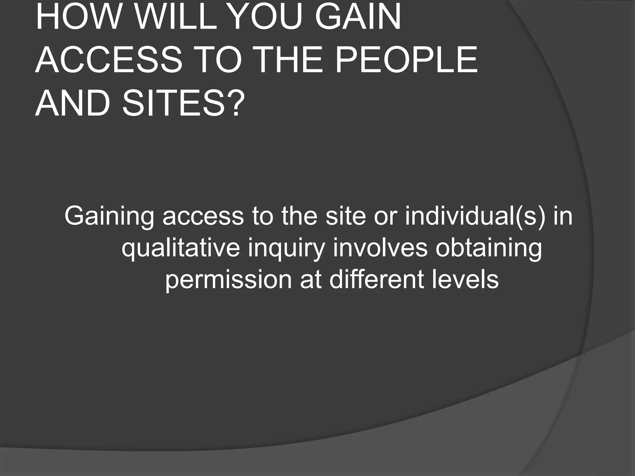 HOW WILL YOU GAIN
ACCESS TO THE PEOPLE
AND SITES?
Gaining access to the site or individual(s) in
qualitative inquiry involves obtaining
permission at different levels
 