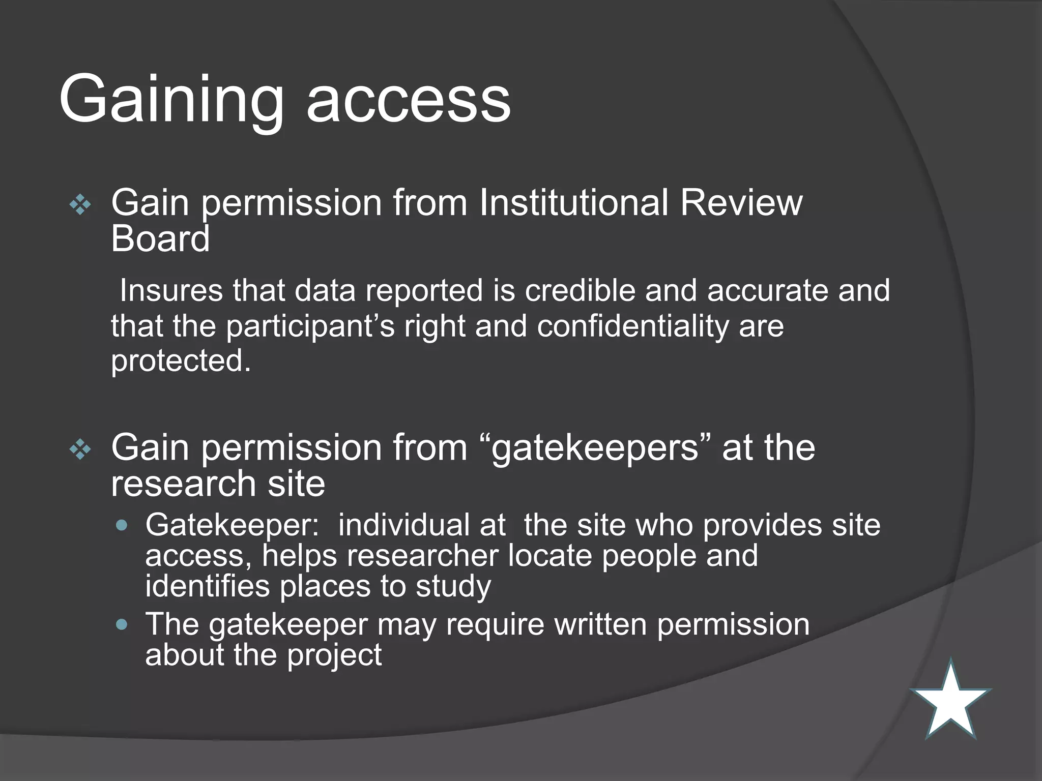 Gaining access
 Gain permission from Institutional Review
Board
Insures that data reported is credible and accurate and
that the participant’s right and confidentiality are
protected.
 Gain permission from “gatekeepers” at the
research site
 Gatekeeper: individual at the site who provides site
access, helps researcher locate people and
identifies places to study
 The gatekeeper may require written permission
about the project
 
